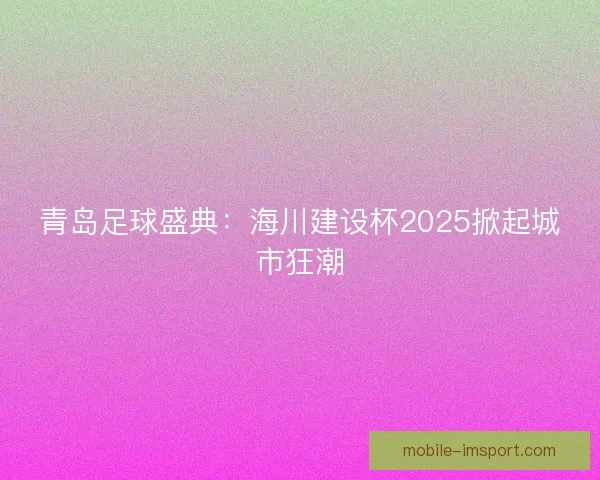 青岛足球盛典：海川建设杯2025掀起城市狂潮