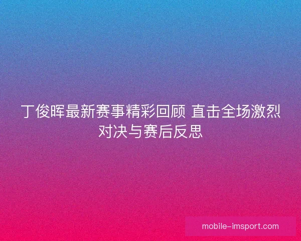 丁俊晖最新赛事精彩回顾 直击全场激烈对决与赛后反思
